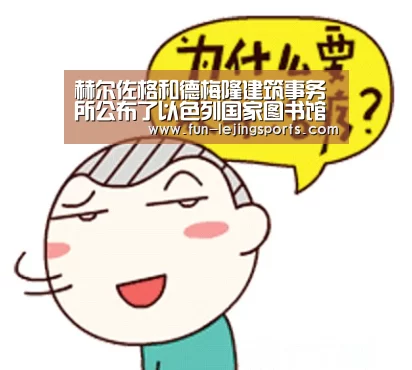 赫尔佐格和德梅隆建筑事务所公布了以色列国家图书馆的设计方案“乐竟体育登录”(图1) 乐竟体育